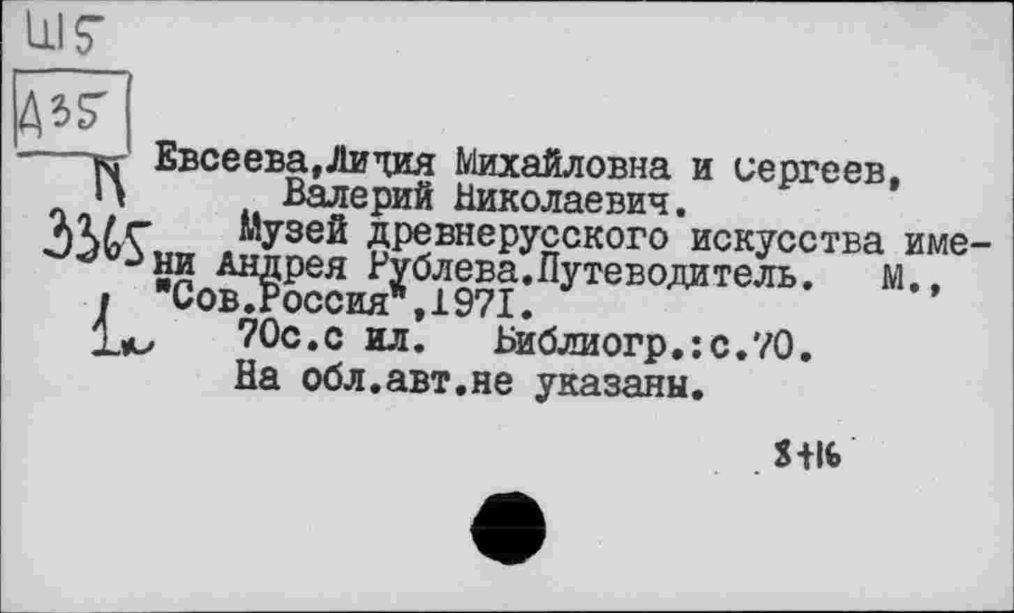 ﻿111? №
—кг Евсеева,Лидия Михайловна и Сергеев, и Валерий Николаевич.
музей древнерусского искусства име
** Зни Андрея Рублева.Путеводитель.	м.,
і Сов.Россия*,1971.
Ъи	70с.с ил. Библиогр.:с.70.
На обл.авт.не указаны.
S+I6